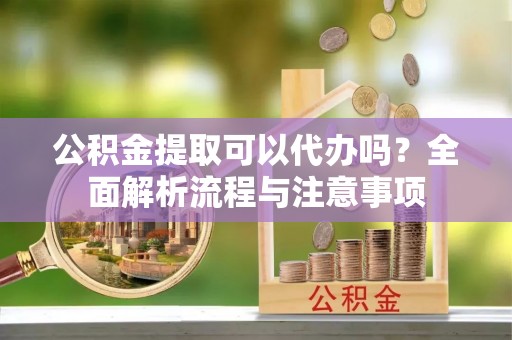 诏安公积金提取可以代办吗？全面解析流程与注意事项
