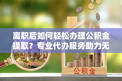 诏安离职后如何轻松办理公积金提取？专业代办服务助力无忧