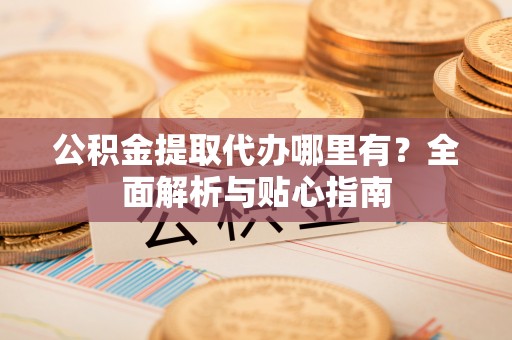 诏安公积金提取代办哪里有？全面解析与贴心指南