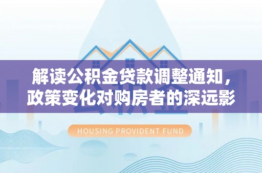 诏安解读公积金贷款调整通知，政策变化对购房者的深远影响