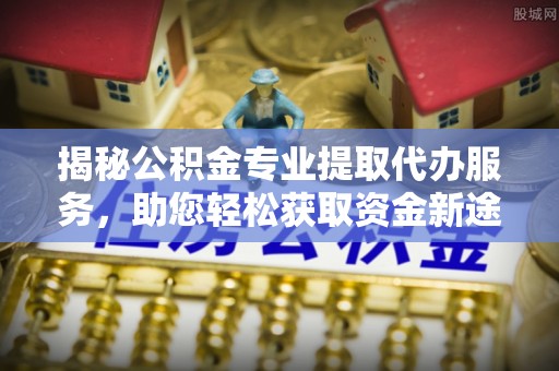 诏安揭秘公积金专业提取代办服务，助您轻松获取资金新途径